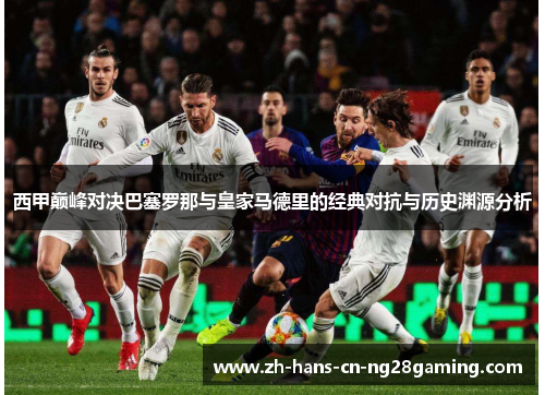 西甲巅峰对决巴塞罗那与皇家马德里的经典对抗与历史渊源分析