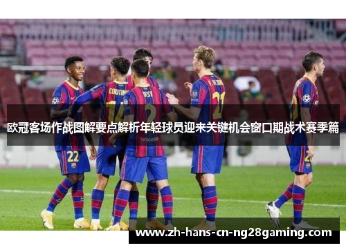 欧冠客场作战图解要点解析年轻球员迎来关键机会窗口期战术赛季篇