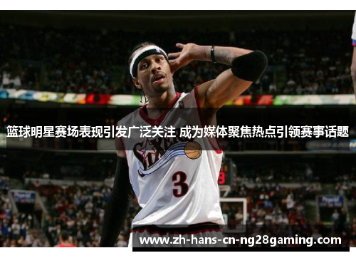 篮球明星赛场表现引发广泛关注 成为媒体聚焦热点引领赛事话题