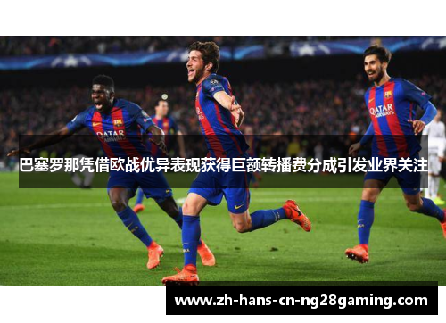 巴塞罗那凭借欧战优异表现获得巨额转播费分成引发业界关注