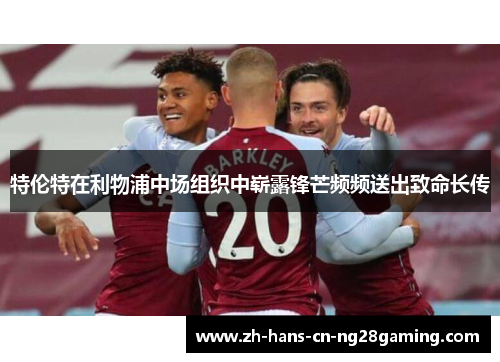 特伦特在利物浦中场组织中崭露锋芒频频送出致命长传